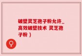 破壁灵芝孢子粉允许_高效破壁技术 灵芝孢子粉 )