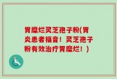 胃糜烂灵芝孢子粉(胃炎患者福音！灵芝孢子粉有效治疗胃糜烂！)