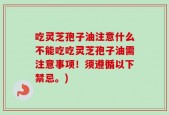 吃灵芝孢子油注意什么不能吃吃灵芝孢子油需注意事项！须遵循以下禁忌。)