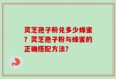 灵芝孢子粉兑多少蜂蜜？灵芝孢子粉与蜂蜜的正确搭配方法？