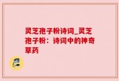 灵芝孢子粉诗词_灵芝孢子粉：诗词中的神奇草药