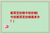 紫灵芝价格今日价格(今日紫灵芝价格是多少？)