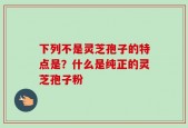 下列不是灵芝孢子的特点是？什么是纯正的灵芝孢子粉