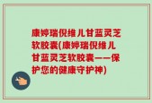 康婷瑞倪维儿甘蓝灵芝软胶囊(康婷瑞倪维儿甘蓝灵芝软胶囊——保护您的健康守护神)