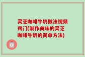 灵芝咖啡牛奶做法视频窍门(制作美味的灵芝咖啡牛奶的简单方法)