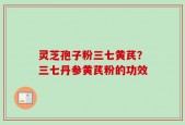灵芝孢子粉三七黄芪？三七丹参黄芪粉的功效