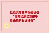 检验灵芝孢子粉的设备_“高效检测灵芝孢子粉品质的先进设备”