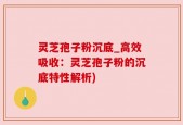 灵芝孢子粉沉底_高效吸收：灵芝孢子粉的沉底特性解析)