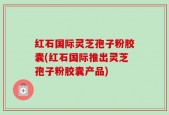 红石国际灵芝孢子粉胶囊(红石国际推出灵芝孢子粉胶囊产品)
