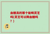血糖高的那个能喝灵芝吗(灵芝可以降血糖吗？)