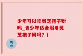 少年可以吃灵芝孢子粉吗_青少年适合服用灵芝孢子粉吗？)