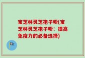 宝芝林灵芝孢子粉(宝芝林灵芝孢子粉：提高免疫力的必备选择)