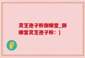 灵芝孢子粉御顺堂_御顺堂灵芝孢子粉：)