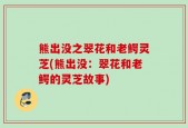熊出没之翠花和老鳄灵芝(熊出没：翠花和老鳄的灵芝故事)