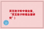 灵芝孢子粉中锗含量_“灵芝孢子粉锗含量研究”)