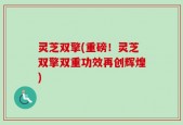 灵芝双擎(重磅！灵芝双擎双重功效再创辉煌)