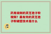 药用级别的灵芝孢子粉视频？最有效的灵芝孢子粉破壁技术是什么