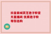 抖音商城灵芝孢子粉官方直播间 优质孢子粉等你选购