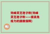 效峰灵芝孢子粉(效峰灵芝孢子粉——提高免疫力的健康保障)