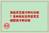 焕后灵芝孢子粉片价格？吉林抚松玉秀堂灵芝破壁孢子粉价格