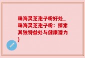 珠海灵芝孢子粉好处_珠海灵芝孢子粉：探索其独特益处与健康潜力)
