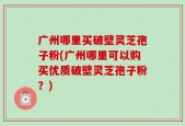 广州哪里买破壁灵芝孢子粉(广州哪里可以购买优质破壁灵芝孢子粉？)