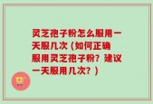 灵芝孢子粉怎么服用一天服几次 (如何正确服用灵芝孢子粉？建议一天服用几次？)
