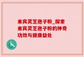 来宾灵芝孢子粉_探索来宾灵芝孢子粉的神奇功效与健康益处
