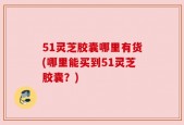 51灵芝胶囊哪里有货(哪里能买到51灵芝胶囊？)