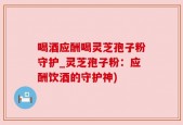 喝酒应酬喝灵芝孢子粉守护_灵芝孢子粉：应酬饮酒的守护神)