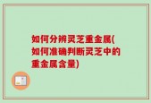 如何分辨灵芝重金属(如何准确判断灵芝中的重金属含量)