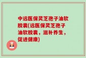 中远医保灵芝孢子油软胶囊(远医保灵芝孢子油软胶囊，滋补养生，促进健康)