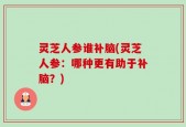 灵芝人参谁补脑(灵芝人参：哪种更有助于补脑？)