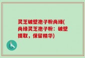 灵芝破壁孢子粉尚绿(尚绿灵芝孢子粉：破壁提取，保留精华)
