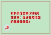 石斛灵芝酵素(石斛灵芝酵素：促进免疫增强的健康保健品)