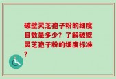 破壁灵芝孢子粉的细度目数是多少？了解破壁灵芝孢子粉的细度标准？