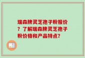 瑞森牌灵芝孢子粉报价？了解瑞森牌灵芝孢子粉价格和产品特点？