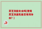 灵芝洗脸补水吗(使用灵芝洗面乳能否有效补水？)