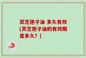 灵芝孢子油 多久有效(灵芝孢子油的有效期是多久？)