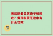 黄芪配着灵芝孢子粉同吃？黄芪和灵芝泡水有什么功效