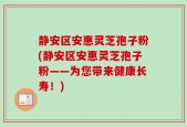 静安区安惠灵芝孢子粉(静安区安惠灵芝孢子粉——为您带来健康长寿！)
