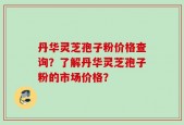 丹华灵芝孢子粉价格查询？了解丹华灵芝孢子粉的市场价格？