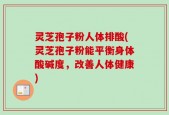 灵芝孢子粉人体排酸(灵芝孢子粉能平衡身体酸碱度，改善人体健康)