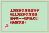 上海芝神灵芝破壁孢子粉(上海芝神灵芝破壁孢子粉——玩转免疫力的秘密武器)