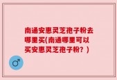南通安惠灵芝孢子粉去哪里买(南通哪里可以买安惠灵芝孢子粉？)
