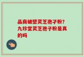 品商破壁灵芝孢孑粉？九珍堂灵芝孢子粉是真的吗