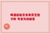 喝酒后能否食用灵芝孢子粉 专家为你解答