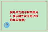 国外灵芝孢子粉的图片？展示国外灵芝孢子粉的真实效果？