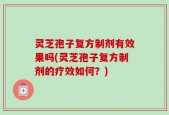 灵芝孢子复方制剂有效果吗(灵芝孢子复方制剂的疗效如何？)