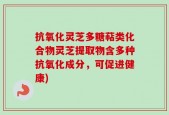 抗氧化灵芝多糖萜类化合物灵芝提取物含多种抗氧化成分，可促进健康)